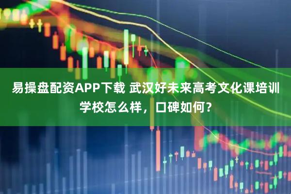 易操盘配资APP下载 武汉好未来高考文化课培训学校怎么样，口碑如何？