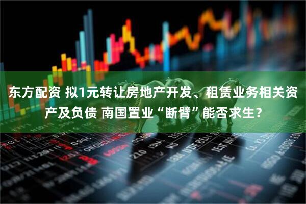 东方配资 拟1元转让房地产开发、租赁业务相关资产及负债 南国置业“断臂”能否求生？