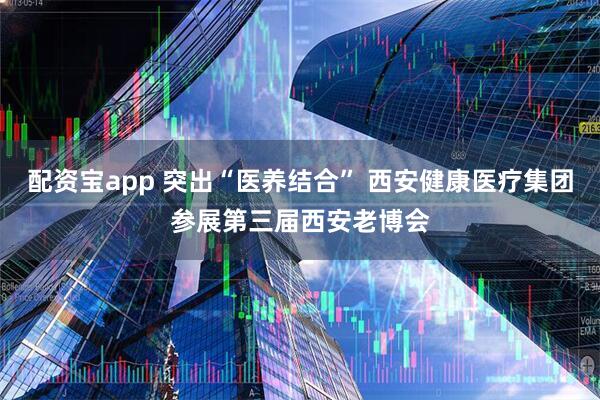 配资宝app 突出“医养结合” 西安健康医疗集团参展第三届西安老博会