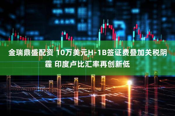 金瑞鼎盛配资 10万美元H-1B签证费叠加关税阴霾 印度卢比汇率再创新低