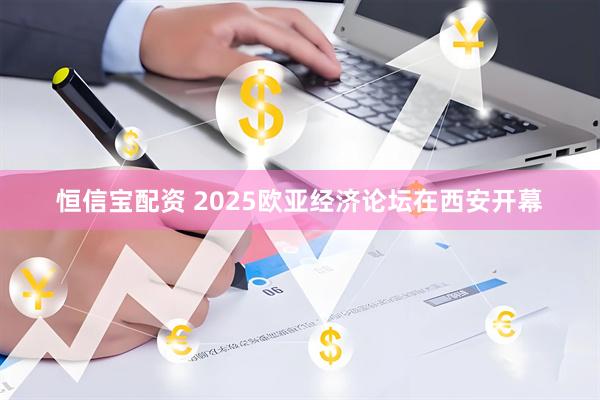 恒信宝配资 2025欧亚经济论坛在西安开幕