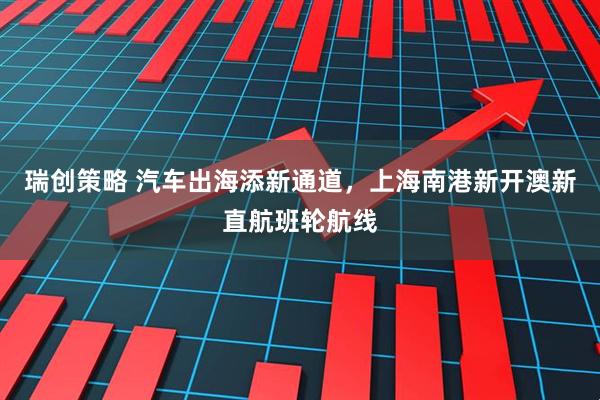 瑞创策略 汽车出海添新通道，上海南港新开澳新直航班轮航线