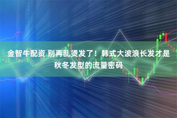 金智牛配资 别再乱烫发了！韩式大波浪长发才是秋冬发型的流量密码