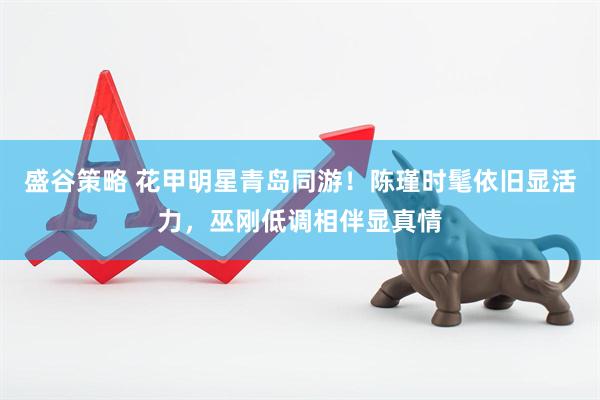 盛谷策略 花甲明星青岛同游！陈瑾时髦依旧显活力，巫刚低调相伴显真情