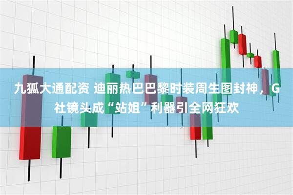 九狐大通配资 迪丽热巴巴黎时装周生图封神，G社镜头成“站姐”利器引全网狂欢