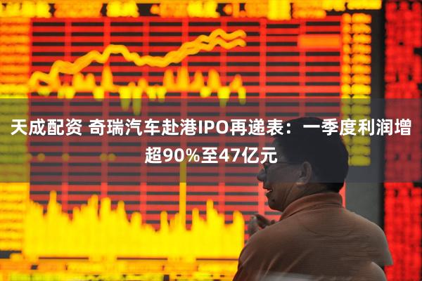 天成配资 奇瑞汽车赴港IPO再递表：一季度利润增超90%至47亿元