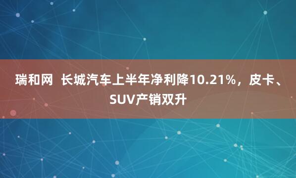 瑞和网  长城汽车上半年净利降10.21%，皮卡、SUV产销双升