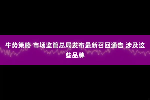 牛势策略 市场监管总局发布最新召回通告 涉及这些品牌