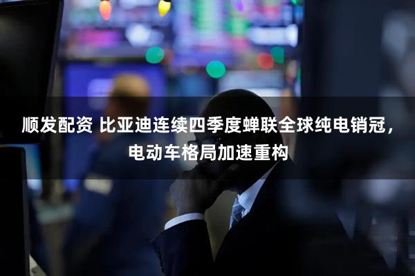 顺发配资 比亚迪连续四季度蝉联全球纯电销冠，电动车格局加速重构