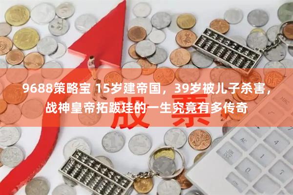 9688策略宝 15岁建帝国，39岁被儿子杀害，战神皇帝拓跋珪的一生究竟有多传奇