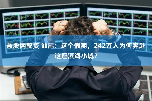 盈股网配资 汕尾：这个假期，242万人为何奔赴这座滨海小城？