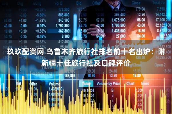玖玖配资网 乌鲁木齐旅行社排名前十名出炉：附新疆十佳旅行社及口碑评价
