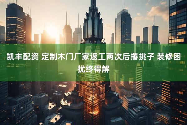 凯丰配资 定制木门厂家返工两次后撂挑子 装修困扰终得解