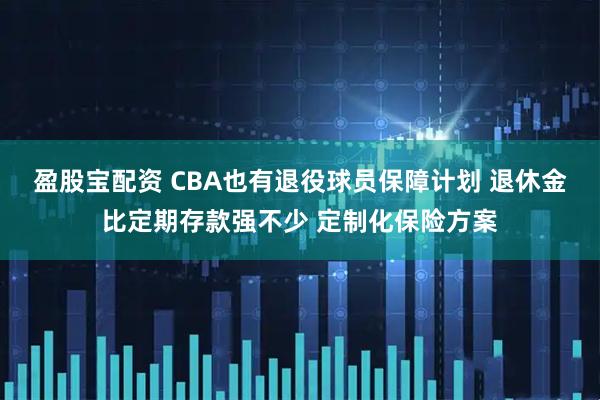 盈股宝配资 CBA也有退役球员保障计划 退休金比定期存款强不少 定制化保险方案
