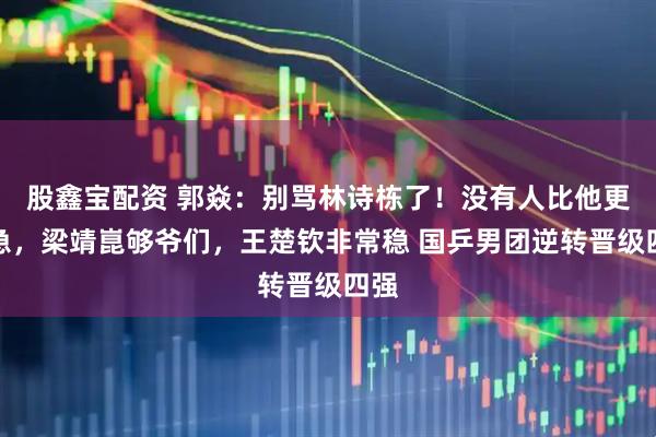股鑫宝配资 郭焱：别骂林诗栋了！没有人比他更着急，梁靖崑够爷们，王楚钦非常稳 国乒男团逆转晋级四强