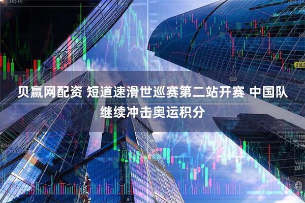 贝赢网配资 短道速滑世巡赛第二站开赛 中国队继续冲击奥运积分