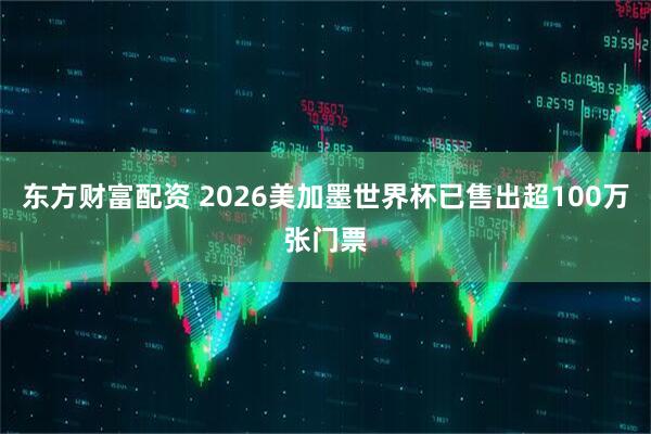 东方财富配资 2026美加墨世界杯已售出超100万张门票