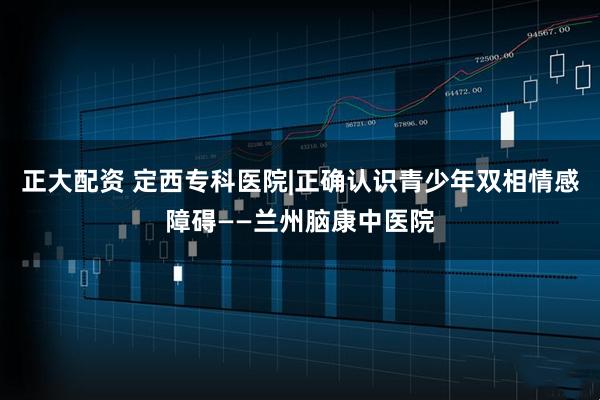 正大配资 定西专科医院|正确认识青少年双相情感障碍——兰州脑康中医院