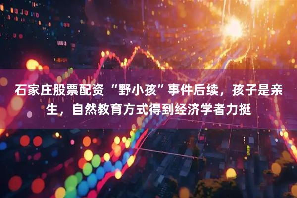 石家庄股票配资 “野小孩”事件后续，孩子是亲生，自然教育方式得到经济学者力挺