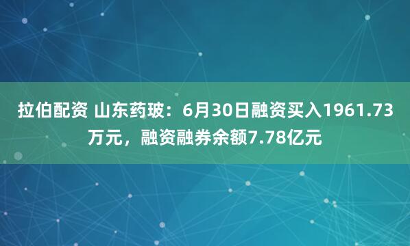 拉伯配资 山东药玻：6月30日融资买入1961.73万元，融资融券余额7.78亿元