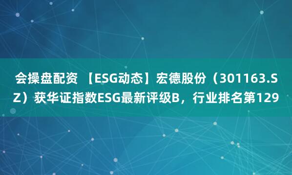 会操盘配资 【ESG动态】宏德股份（301163.SZ）获华证指数ESG最新评级B，行业排名第129