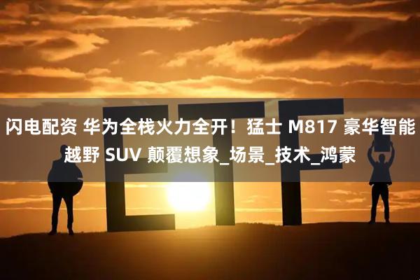 闪电配资 华为全栈火力全开！猛士 M817 豪华智能越野 SUV 颠覆想象_场景_技术_鸿蒙