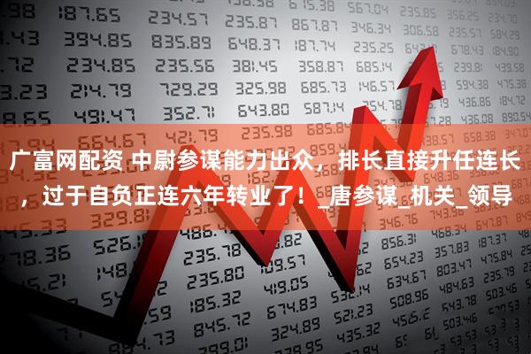 广富网配资 中尉参谋能力出众，排长直接升任连长，过于自负正连六年转业了！_唐参谋_机关_领导